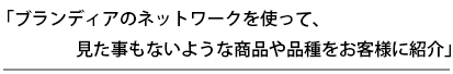 ブランディアのネットワークを使って、見た事もないような商品や品種をお客様に紹介