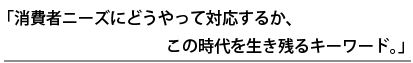 消費者ニーズにどうやって対応するか、この時代を生き残るキーワード。